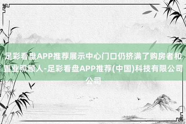 足彩看盘APP推荐展示中心门口仍挤满了购房者和置业照顾人-足彩看盘APP推荐(中国)科技有限公司