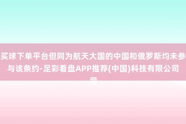 买球下单平台但同为航天大国的中国和俄罗斯均未参与该条约-足彩看盘APP推荐(中国)科技有限公司