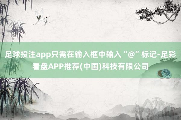 足球投注app只需在输入框中输入“@”标记-足彩看盘APP推荐(中国)科技有限公司