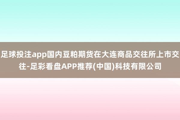 足球投注app国内豆粕期货在大连商品交往所上市交往-足彩看盘APP推荐(中国)科技有限公司