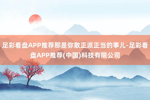 足彩看盘APP推荐那是弥散正派正当的事儿-足彩看盘APP推荐(中国)科技有限公司