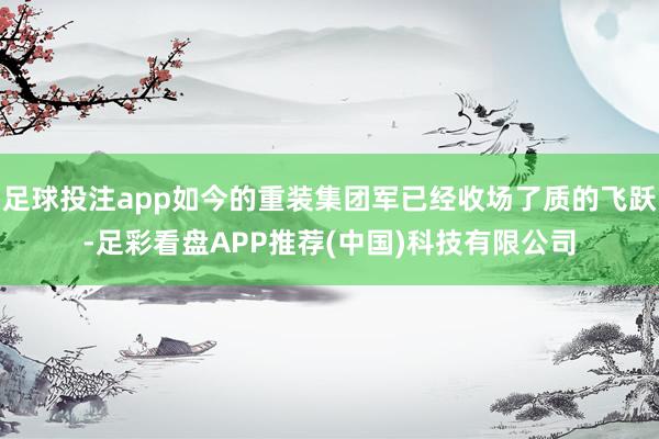 足球投注app如今的重装集团军已经收场了质的飞跃-足彩看盘APP推荐(中国)科技有限公司