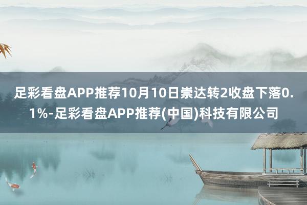 足彩看盘APP推荐10月10日崇达转2收盘下落0.1%-足彩看盘APP推荐(中国)科技有限公司