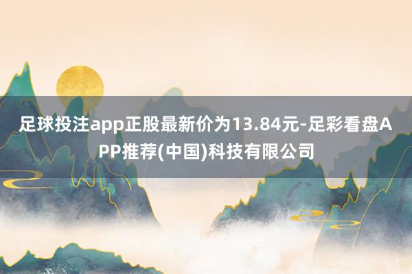 足球投注app正股最新价为13.84元-足彩看盘APP推荐(中国)科技有限公司