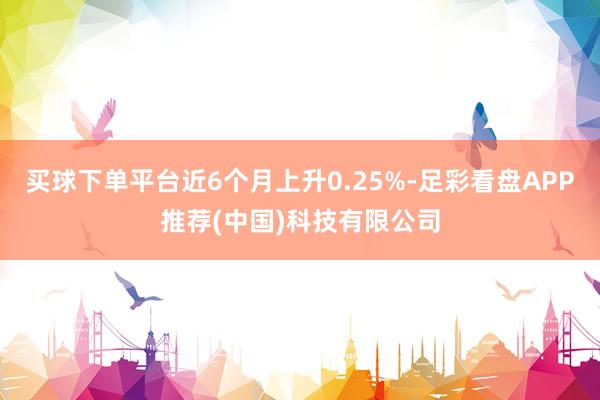 买球下单平台近6个月上升0.25%-足彩看盘APP推荐(中国)科技有限公司