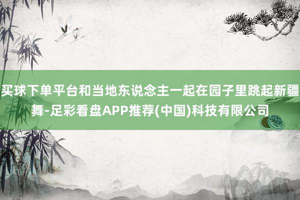 买球下单平台和当地东说念主一起在园子里跳起新疆舞-足彩看盘APP推荐(中国)科技有限公司