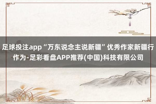 足球投注app“万东说念主说新疆”优秀作家新疆行作为-足彩看盘APP推荐(中国)科技有限公司