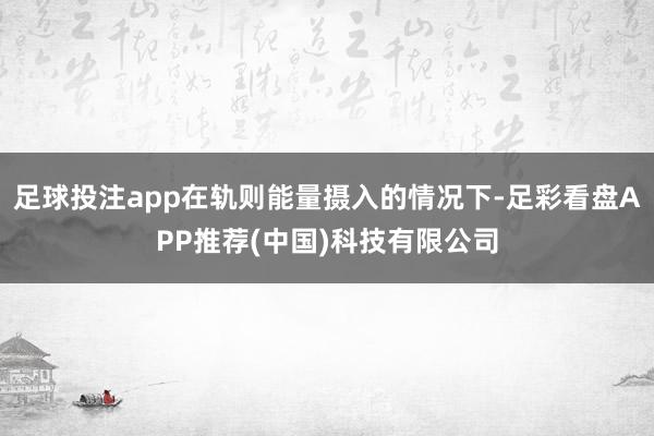 足球投注app在轨则能量摄入的情况下-足彩看盘APP推荐(中国)科技有限公司