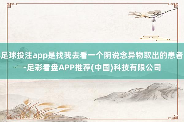 足球投注app是找我去看一个阴说念异物取出的患者-足彩看盘APP推荐(中国)科技有限公司