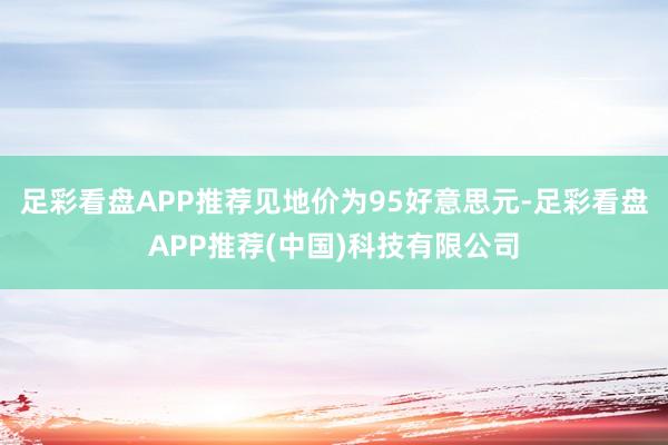 足彩看盘APP推荐见地价为95好意思元-足彩看盘APP推荐(中国)科技有限公司