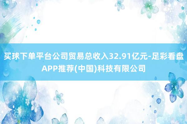 买球下单平台公司贸易总收入32.91亿元-足彩看盘APP推荐(中国)科技有限公司