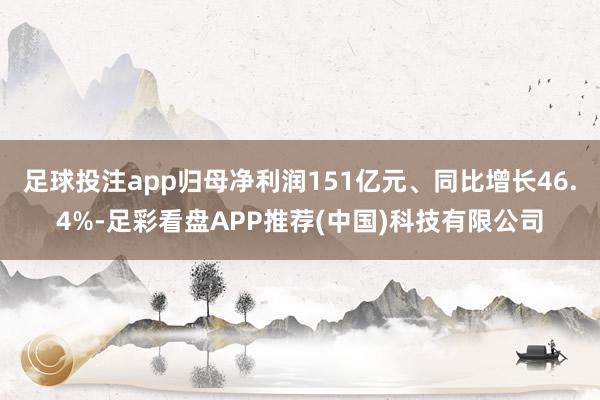 足球投注app归母净利润151亿元、同比增长46.4%-足彩看盘APP推荐(中国)科技有限公司