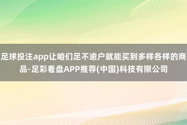 足球投注app让咱们足不逾户就能买到多样各样的商品-足彩看盘APP推荐(中国)科技有限公司