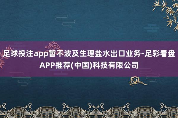 足球投注app暂不波及生理盐水出口业务-足彩看盘APP推荐(中国)科技有限公司