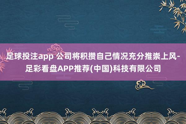 足球投注app 公司将积攒自己情况充分推崇上风-足彩看盘APP推荐(中国)科技有限公司